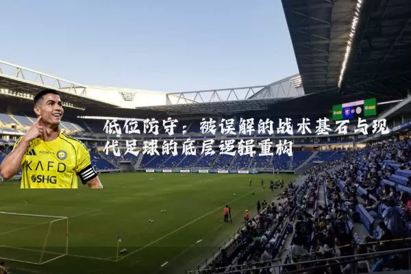 低位防守:被误解的战术基石与现代足球的底层逻辑重构
