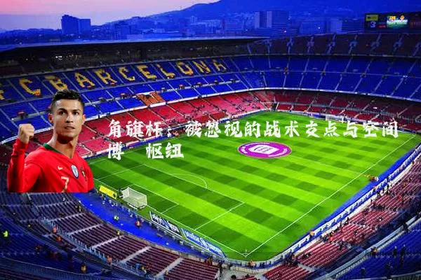 角旗杆:被忽视的战术支点与空间博弈枢纽